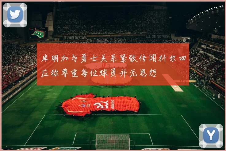 库明加与勇士关系紧张传闻科尔回应称尊重每位球员并无恩怨