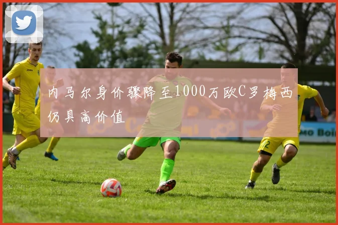 内马尔身价骤降至1000万欧C罗梅西仍具高价值