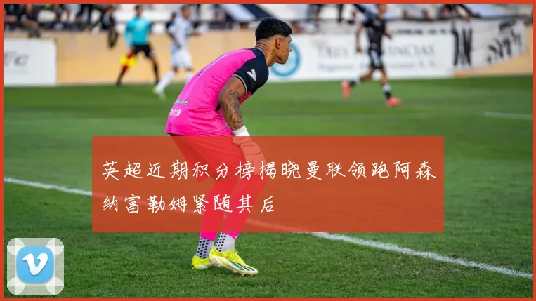 英超近期积分榜揭晓曼联领跑阿森纳富勒姆紧随其后