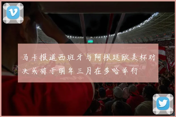 马卡报道西班牙与阿根廷欧美杯对决或将于明年三月在多哈举行