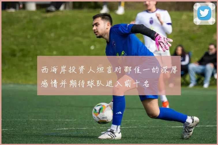 西海岸投资人坦言对邵佳一的深厚感情并期待球队进入前十名