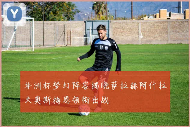 非洲杯梦幻阵容揭晓萨拉赫阿什拉夫奥斯梅恩领衔出战