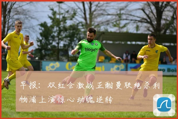 早报：双红会激战正酣曼联绝杀利物浦上演惊心动魄逆转