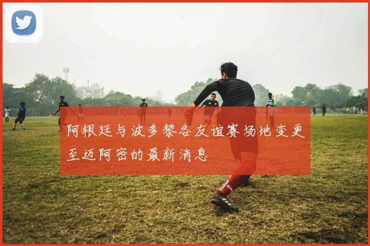 阿根廷与波多黎各友谊赛场地变更至迈阿密的最新消息
