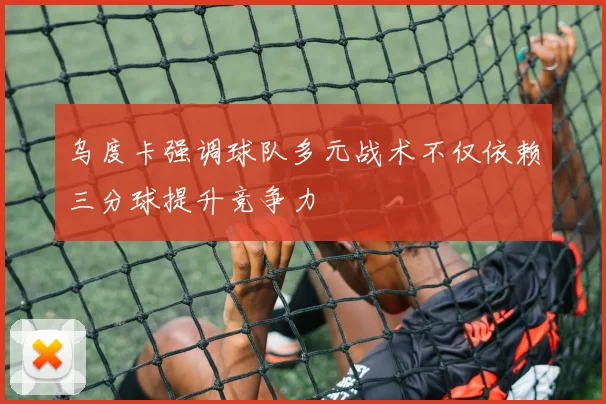 乌度卡强调球队多元战术不仅依赖三分球提升竞争力