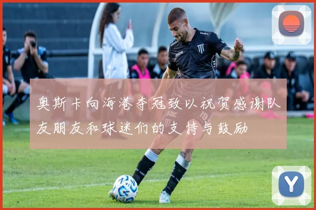 奥斯卡向海港夺冠致以祝贺感谢队友朋友和球迷们的支持与鼓励