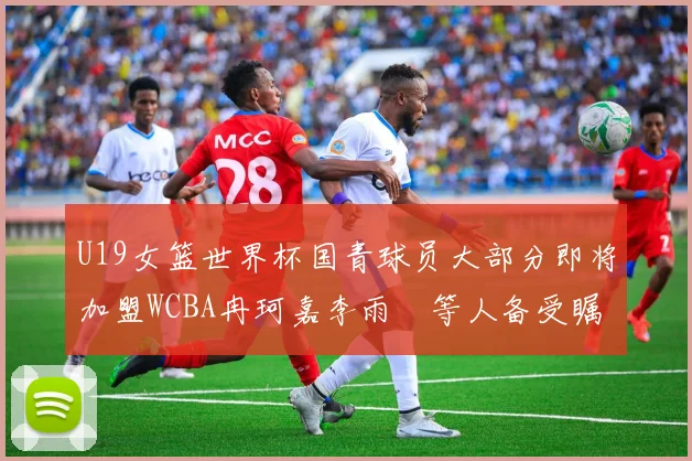 U19女篮世界杯国青球员大部分即将加盟WCBA冉珂嘉李雨汧等人备受瞩目