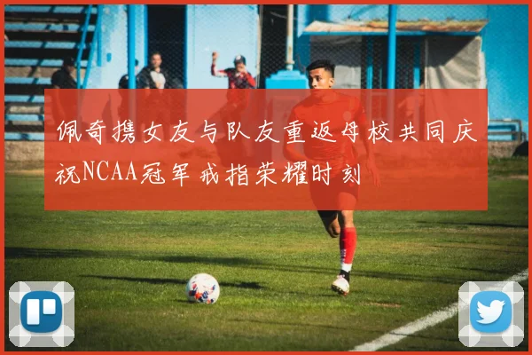 佩奇携女友与队友重返母校共同庆祝NCAA冠军戒指荣耀时刻