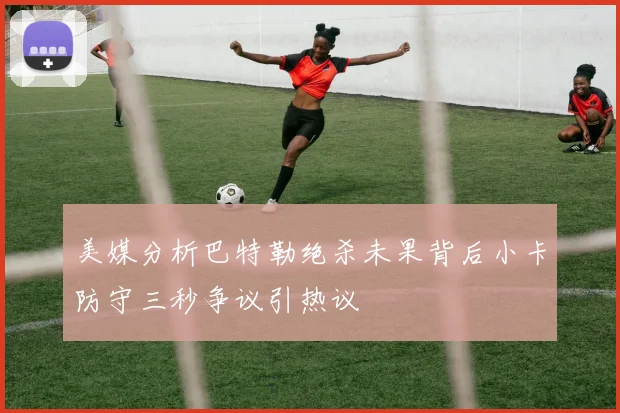 美媒分析巴特勒绝杀未果背后小卡防守三秒争议引热议