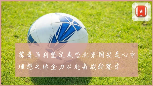 蒙哥马利坚定表态北京国安是心中理想之地全力以赴备战新赛季