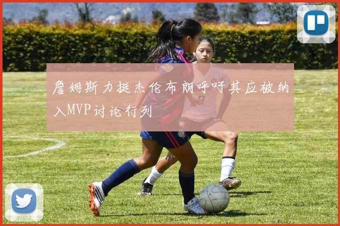 詹姆斯力挺杰伦布朗呼吁其应被纳入MVP讨论行列