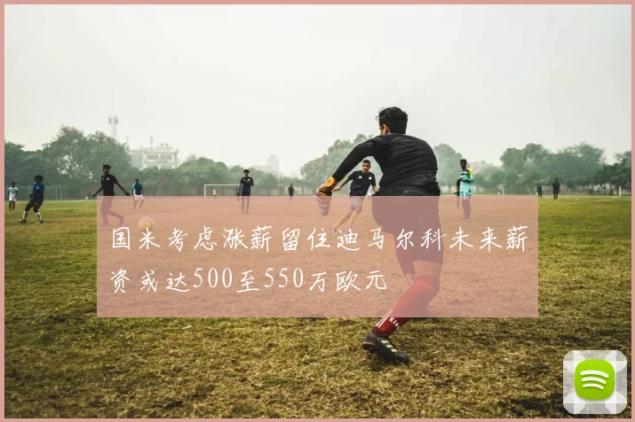 国米考虑涨薪留住迪马尔科未来薪资或达500至550万欧元