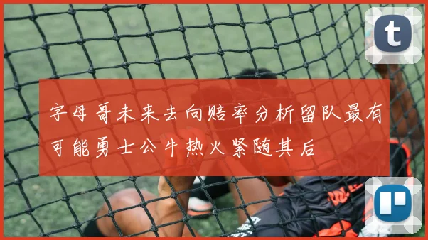 字母哥未来去向赔率分析留队最有可能勇士公牛热火紧随其后