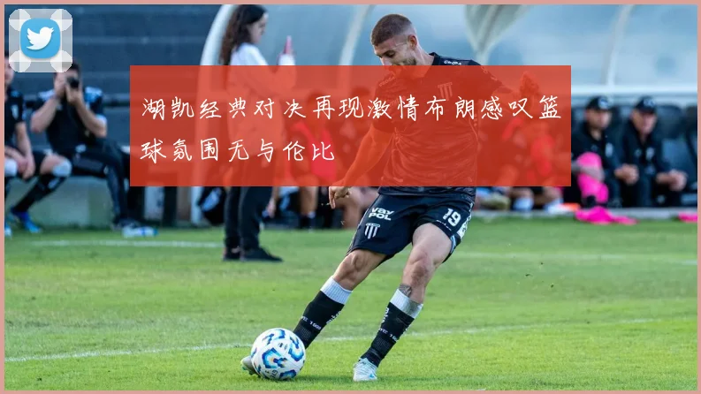 湖凯经典对决再现激情布朗感叹篮球氛围无与伦比