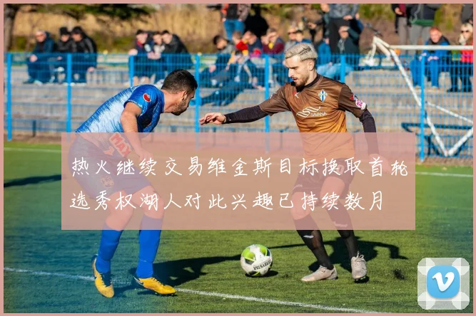 热火继续交易维金斯目标换取首轮选秀权湖人对此兴趣已持续数月