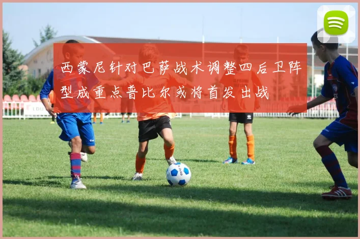 西蒙尼针对巴萨战术调整四后卫阵型成重点普比尔或将首发出战