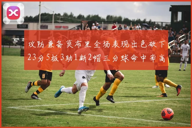 攻防兼备莫布里全场表现出色砍下23分5板3助1断2帽三分球命中率高达60