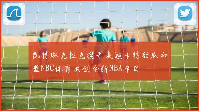 凯特琳克拉克携手麦迪卡特甜瓜加盟NBC体育共创全新NBA节目