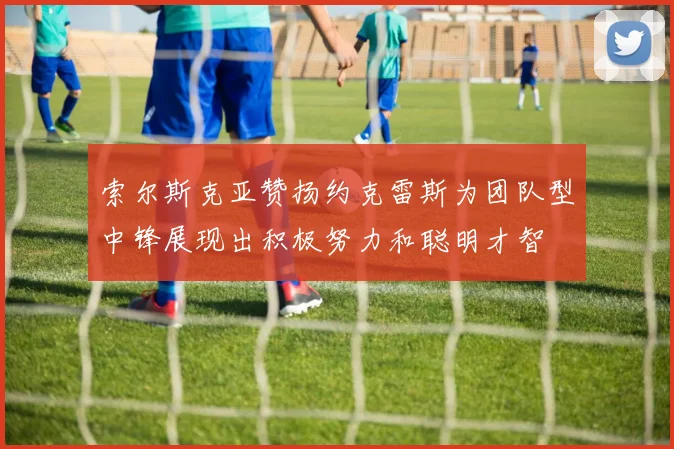 索尔斯克亚赞扬约克雷斯为团队型中锋展现出积极努力和聪明才智