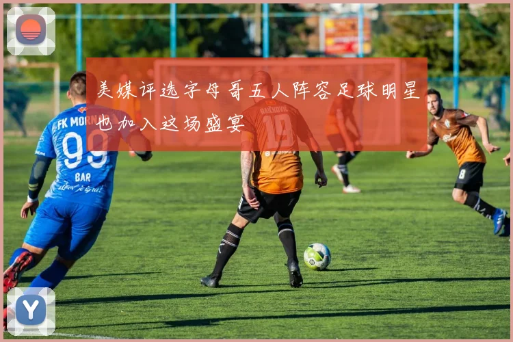 美媒评选字母哥五人阵容足球明星也加入这场盛宴