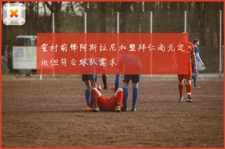 霍村前锋阿斯拉尼加盟拜仁尚无定论但符合球队需求