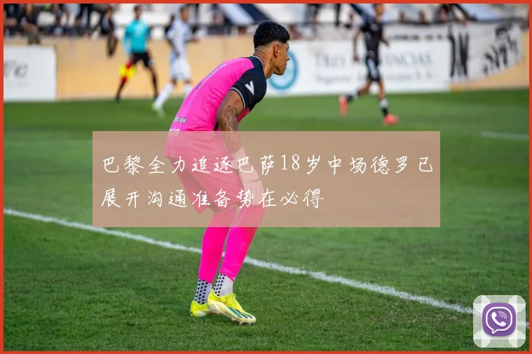 巴黎全力追逐巴萨18岁中场德罗已展开沟通准备势在必得