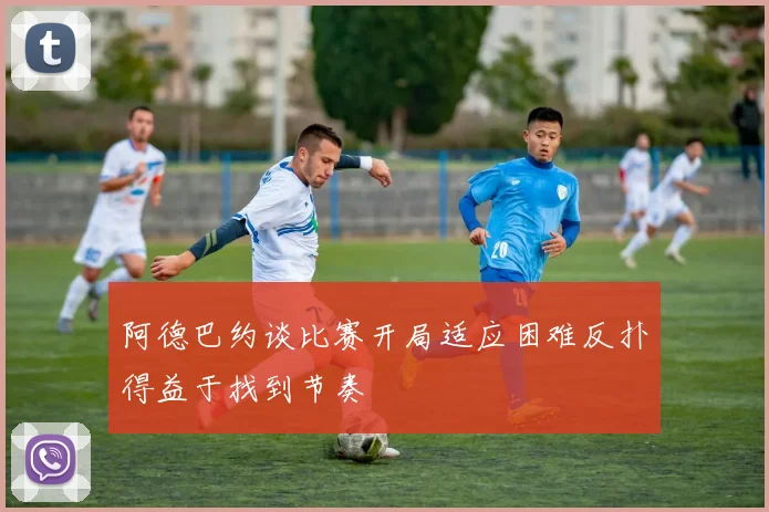 阿德巴约谈比赛开局适应困难反扑得益于找到节奏